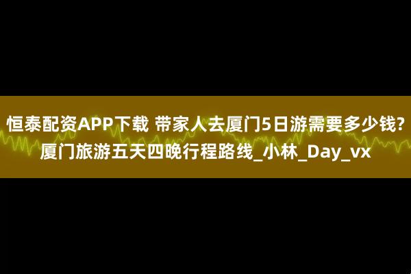 恒泰配资APP下载 带家人去厦门5日游需要多少钱?厦门旅游五天四晚行程路线_小林_Day_vx