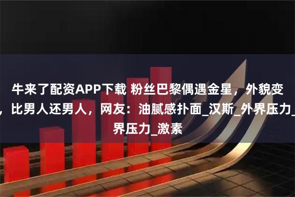 牛来了配资APP下载 粉丝巴黎偶遇金星，外貌变衰老，比男人还男人，网友：油腻感扑面_汉斯_外界压力_激素
