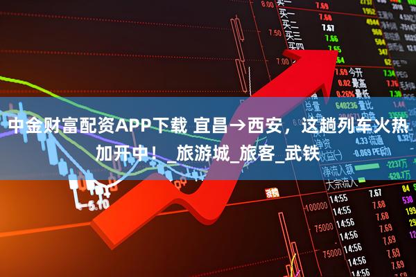 中金财富配资APP下载 宜昌→西安，这趟列车火热加开中！_旅游城_旅客_武铁