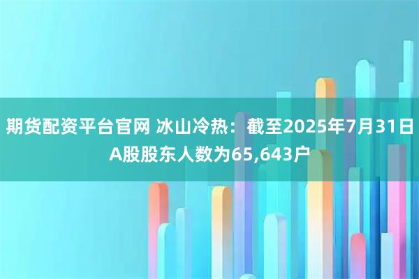 期货配资平台官网 冰山冷热：截至2025年7月31日A股股东人数为65,643户