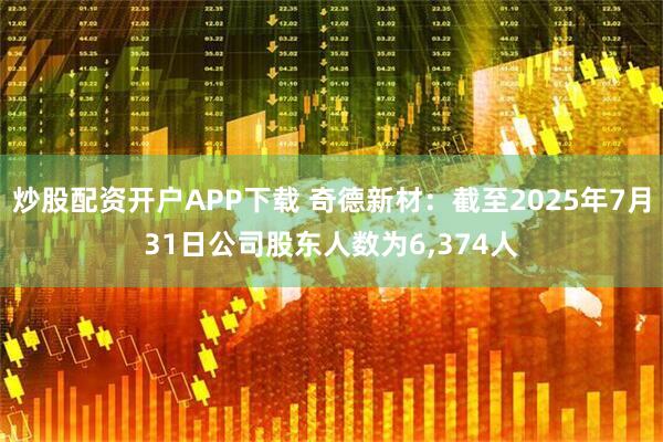 炒股配资开户APP下载 奇德新材：截至2025年7月31日公司股东人数为6,374人