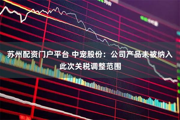 苏州配资门户平台 中宠股份：公司产品未被纳入此次关税调整范围