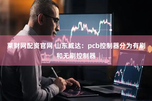 莱财网配资官网 山东威达：pcb控制器分为有刷和无刷控制器