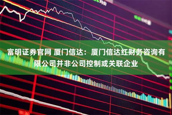 富明证券官网 厦门信达：厦门信达红财务咨询有限公司并非公司控制或关联企业