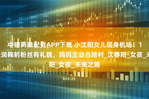 中银两融配资APP下载 小沈阳女儿现身机场！18岁沈佳润鞠躬粉丝有礼貌，妈妈主动当陪衬_沈春阳_女孩_未来之路