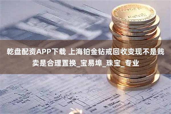 乾盘配资APP下载 上海铂金钻戒回收变现不是贱卖是合理置换_宝易埠_珠宝_专业