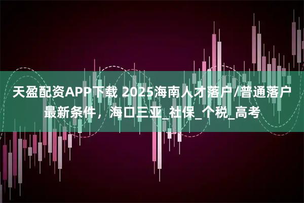 天盈配资APP下载 2025海南人才落户/普通落户最新条件，海口三亚_社保_个税_高考