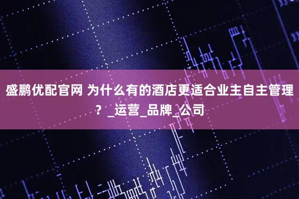 盛鹏优配官网 为什么有的酒店更适合业主自主管理？_运营_品牌_公司