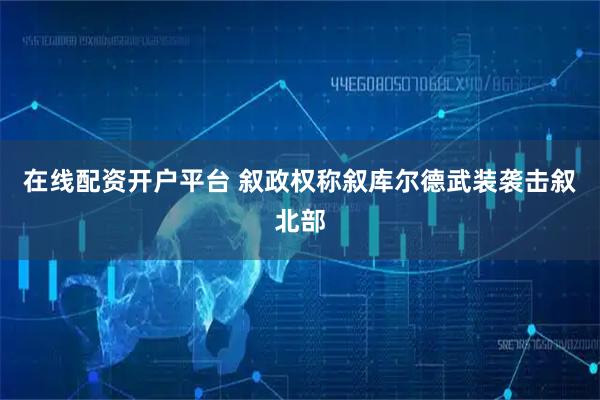 在线配资开户平台 叙政权称叙库尔德武装袭击叙北部