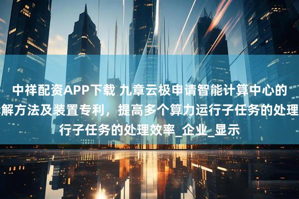 中祥配资APP下载 九章云极申请智能计算中心的算力运行任务拆解方法及装置专利，提高多个算力运行子任务的处理效率_企业_显示