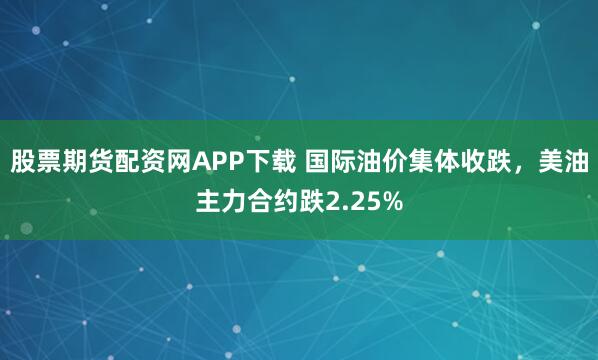 股票期货配资网APP下载 国际油价集体收跌，美油主力合约跌2.25%