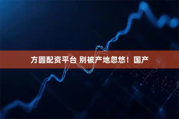 方圆配资平台 别被产地忽悠！国产