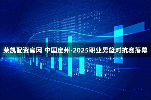 荣凯配资官网 中国定州·2025职业男篮对抗赛落幕