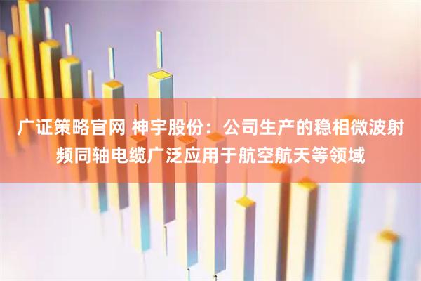 广证策略官网 神宇股份：公司生产的稳相微波射频同轴电缆广泛应用于航空航天等领域