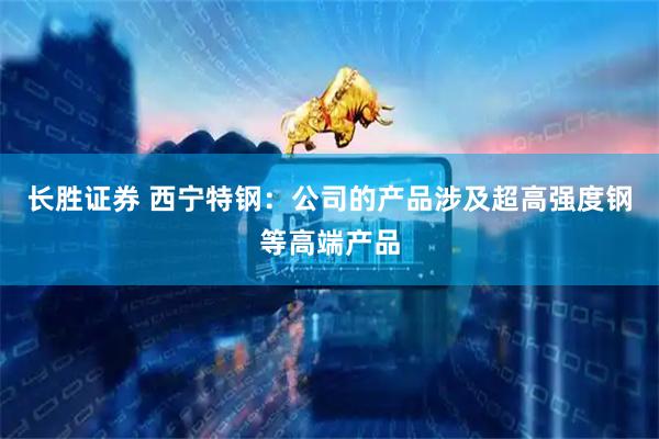 长胜证券 西宁特钢：公司的产品涉及超高强度钢等高端产品