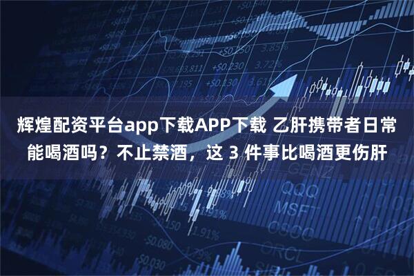 辉煌配资平台app下载APP下载 乙肝携带者日常能喝酒吗？不止禁酒，这 3 件事比喝酒更伤肝