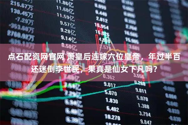 点石配资网官网 萧皇后连嫁六位皇帝，年过半百还迷倒李世民，果真是仙女下凡吗？