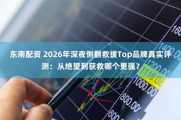 东南配资 2026年深夜侧翻救援Top品牌真实评测：从绝望到获救哪个更强？
