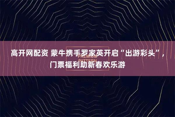 高开网配资 蒙牛携手罗家英开启“出游彩头”，门票福利助新春欢乐游