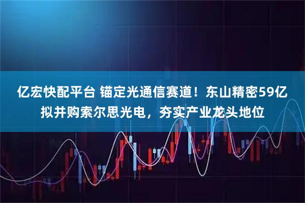 亿宏快配平台 锚定光通信赛道！东山精密59亿拟并购索尔思光电，夯实产业龙头地位