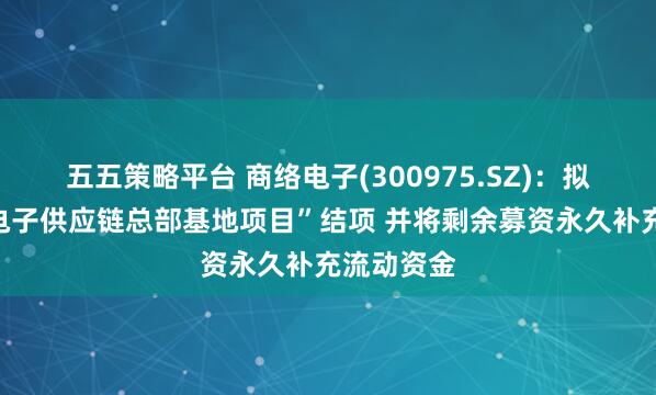 五五策略平台 商络电子(300975.SZ)：拟将“商络电子供应链总部基地项目”结项 并将剩余募资永久补充流动资金
