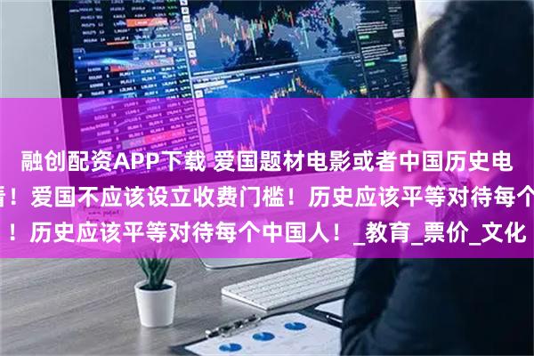 融创配资APP下载 爱国题材电影或者中国历史电影。应该免费给学生观看！爱国不应该设立收费门槛！历史应该平等对待每个中国人！_教育_票价_文化