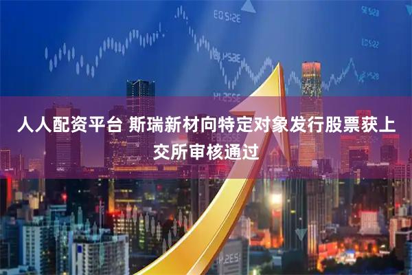人人配资平台 斯瑞新材向特定对象发行股票获上交所审核通过