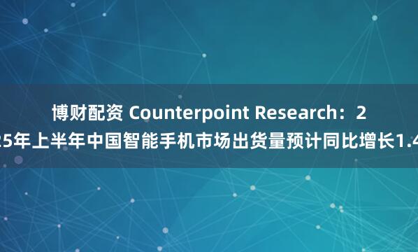 博财配资 Counterpoint Research：2025年上半年中国智能手机市场出货量预计同比增长1.4%