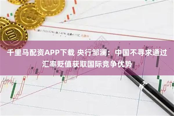 千里马配资APP下载 央行邹澜：中国不寻求通过汇率贬值获取国际竞争优势
