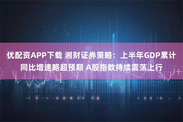 优配资APP下载 湘财证券策略：上半年GDP累计同比增速略超预期 A股指数持续震荡上行