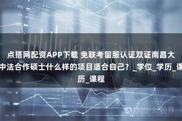 点搭网配资APP下载 免联考留服认证双证南昌大学中法合作硕士什么样的项目适合自己？_学位_学历_课程