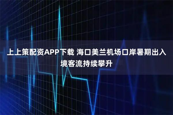 上上策配资APP下载 海口美兰机场口岸暑期出入境客流持续攀升