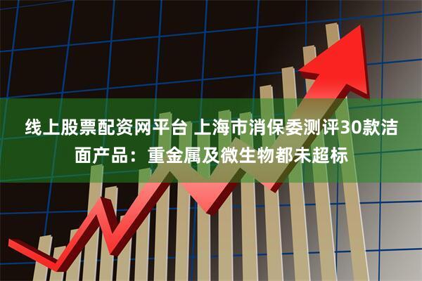 线上股票配资网平台 上海市消保委测评30款洁面产品：重金属及微生物都未超标