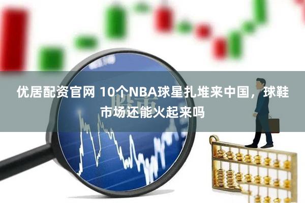 优居配资官网 10个NBA球星扎堆来中国，球鞋市场还能火起来吗
