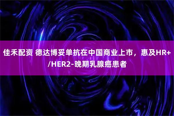 佳禾配资 德达博妥单抗在中国商业上市，惠及HR+/HER2-晚期乳腺癌患者